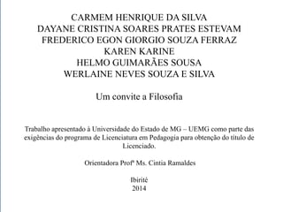 CARMEM HENRIQUE DA SILVA 
DAYANE CRISTINA SOARES PRATES ESTEVAM 
FREDERICO EGON GIORGIO SOUZA FERRAZ 
KAREN KARINE 
HELMO GUIMARÃES SOUSA 
WERLAINE NEVES SOUZA E SILVA 
Um convite a Filosofia 
Trabalho apresentado à Universidade do Estado de MG – UEMG como parte das 
exigências do programa de Licenciatura em Pedagogia para obtenção do título de 
Licenciado. 
Orientadora Profª Ms. Cintia Ramaldes 
Ibirité 
2014 
 