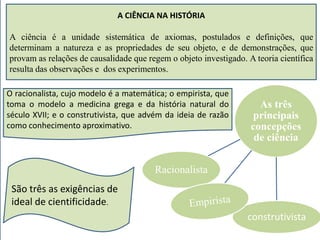 A CIÊNCIA NA HISTÓRIA 
A ciência é a unidade sistemática de axiomas, postulados e definições, que 
determinam a natureza e as propriedades de seu objeto, e de demonstrações, que 
provam as relações de causalidade que regem o objeto investigado. A teoria científica 
resulta das observações e dos experimentos. 
As três 
principais 
concepções 
de ciência 
Racionalista 
construtivista 
O racionalista, cujo modelo é a matemática; o empirista, que 
toma o modelo a medicina grega e da história natural do 
século XVII; e o construtivista, que advém da ideia de razão 
como conhecimento aproximativo. 
São três as exigências de 
ideal de cientificidade. 
 