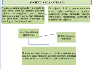 AS CIÊNCIAS DA NATUREZA 
A ciência natural aplicada – é a parti de 
uma teoria científica permite construir 
objetos tecnológicos para novas 
pesquisas e a previsão ou previsibilidade 
dos fenômenos permite empregar as 
tecnologias com fins práticos. 
Determinismo no 
Os objetos técnicos que usamos em 
nossa vida cotidiana – ônibus, 
automóvel, avião, lâmpada, vacinas, 
antibióticos, radiografias, vitaminas e 
proteínas em cápsulas, [...]. 
século XII... O determinismo 
universal 
O acaso em seres humano - o cientista admitia que, 
para nós, seres humanos que não podemos conhecer 
de uma só vez a totalidade do real, existia o acaso. 
 