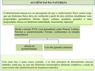 AS CIÊNCIAS DA NATUREZA 
O determinismo baseava-se no pressuposto de que o conhecimento físico causal exige 
que um fenômeno físico deva ser conhecido a partir de dois critérios simultâneos: suas 
propriedades geométricas (forma, figura, volume, grandeza, posição) e suas 
propriedades físicas ou dinâmicas (velocidade, movimento, repouso). 
Desde o século XVII, com pensadores como Pascal, Leibniz, 
Newton e, posteriormente, Fermat, conhecemos os estudos 
matemáticos 
cálculo de 
probabilidades 
Leis dos grandes números 
Com essas leis, o acaso estava excluído e os dois princípios do determinismo estavam 
mantidos, ainda que, no caso dos fenômenos microscópicos altamente complexos, a noção de 
causa tivesse sido substituída pela de frequência estatística. 
 