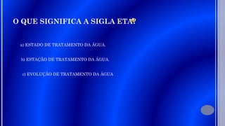 O QUE SIGNIFICA A SIGLA ETA?
a) ESTADO DE TRATAMENTO DA ÁGUA.
b) ESTAÇÃO DE TRATAMENTO DA ÁGUA.
c) EVOLUÇÃO DE TRATAMENTO DA ÁGUA