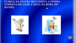 CLIQUE NA FIGURA QUE INDICA A FORMA
CORRETA DE USAR A ÁGUA NA HORA DO
BANHO.