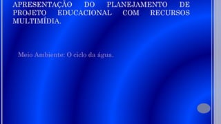 APRESENTAÇÃO
DO
PLANEJAMENTO
DE
PROJETO
EDUCACIONAL
COM
RECURSOS
MULTIMÍDIA.
Meio Ambiente: O ciclo da água.