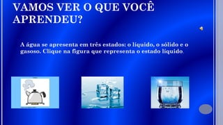 VAMOS VER O QUE VOCÊ
APRENDEU?
A água se apresenta em três estados: o líquido, o sólido e o
gasoso. Clique na figura que representa o estado líquido.