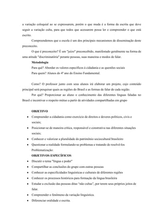 a variação coloquial ao se expressarem, porém o que muda é a forma da escrita que deve
seguir a variação culta, para que todos que acessarem possa ler e compreender o que está
escrito.
           Compreendemos que a escola é um dos principais mecanismos de disseminação deste
preconceito.
           O que é preconceito? É um "juízo" preconcebido, manifestado geralmente na forma de
uma atitude "discriminatória" perante pessoas, suas maneiras e modos de falar.
           Metodologia
           Para quê? Abordar os valores específicos à cidadania e as questões sociais
           Para quem? Alunos do 4º ano do Ensino Fundamental.


           Como? O professor junto com seus alunos irá elaborar um projeto, cujo conteúdo
principal será pesquisar quais as regiões do Brasil e as formas de falar de cada região.
           Por quê? Proporcionar ao aluno o conhecimento das diferentes línguas faladas no
Brasil e incentivar o respeito mútuo a partir de atividades compartilhadas em grupo


           OBJETIVO
           Compreender a cidadania como exercício de direitos e deveres políticos, civis e
           sociais;
           Posicionar-se de maneira crítica, responsável e construtiva nas diferentes situações
           sociais;
           Conhecer e valorizar a pluralidade do patrimônio sociocultural brasileiro
           Questionar a realidade formulando-se problemas e tratando de resolvê-los
           Problematização:
           OBJETIVOS ESPECÍFICOS
           Discutir o tema "língua e poder"
           Compartilhar as conclusões do grupo com outras pessoas
           Conhecer as especificidades linguísticas e culturais de diferentes regiões
           Conhecer os processos históricos para formação da língua brasileira
           Estudar a exclusão das pessoas ditas “não cultas”, por terem seus próprios jeitos de
           falar.
           Compreender o fenômeno da variação linguística.
           Diferenciar oralidade e escrita.
 