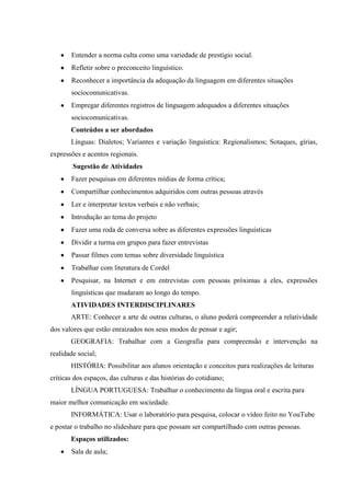 Entender a norma culta como uma variedade de prestígio social.
       Refletir sobre o preconceito linguístico.
       Reconhecer a importância da adequação da linguagem em diferentes situações
       sociocomunicativas.
       Empregar diferentes registros de linguagem adequados a diferentes situações
       sociocomunicativas.
       Conteúdos a ser abordados
       Línguas: Dialetos; Variantes e variação linguística: Regionalismos; Sotaques, gírias,
expressões e acentos regionais.
        Sugestão de Atividades
       Fazer pesquisas em diferentes mídias de forma crítica;
       Compartilhar conhecimentos adquiridos com outras pessoas através
       Ler e interpretar textos verbais e não verbais;
       Introdução ao tema do projeto
       Fazer uma roda de conversa sobre as diferentes expressões linguísticas
       Dividir a turma em grupos para fazer entrevistas
       Passar filmes com temas sobre diversidade linguística
       Trabalhar com literatura de Cordel
       Pesquisar, na Internet e em entrevistas com pessoas próximas a eles, expressões
       linguísticas que mudaram ao longo do tempo.
       ATIVIDADES INTERDISCIPLINARES
       ARTE: Conhecer a arte de outras culturas, o aluno poderá compreender a relatividade
dos valores que estão enraizados nos seus modos de pensar e agir;
       GEOGRAFIA: Trabalhar com a Geografia para compreensão e intervenção na
realidade social;
       HISTÓRIA: Possibilitar aos alunos orientação e conceitos para realizações de leituras
críticas dos espaços, das culturas e das histórias do cotidiano;
       LÍNGUA PORTUGUESA: Trabalhar o conhecimento da língua oral e escrita para
maior melhor comunicação em sociedade.
       INFORMÁTICA: Usar o laboratório para pesquisa, colocar o vídeo feito no YouTube
e postar o trabalho no slideshare para que possam ser compartilhado com outras pessoas.
       Espaços utilizados:
       Sala de aula;
 