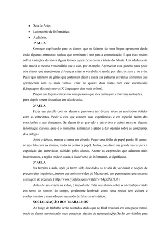 Sala de Artes;
       Laboratório de Informática;
       Auditório;
       1ª AULA
       Começar explicando para os alunos que os falantes de uma língua aprendem desde
cedo algumas estruturas básicas que permitem o uso para a comunicação. E que elas podem
sofrer variações devido a alguns fatores específicos como a idade do falante. Um adolescente
não usaria o mesmo vocabulário que o avô, por exemplo. Aproveitar esse gancho para pedir
aos alunos que mencionem diferenças entre o vocabulário usado por eles, os pais e os avós.
Pedir que lembrem de gírias que costumam dizer e ainda das palavras estranhas diferentes que
aprenderam com os mais velhos. Criar no quadro duas listas com esse vocabulário
(Linguagem dos mais novos X Linguagem dos mais velhos).
       Propor que façam entrevistas com pessoas que eles conheçam e fazerem anotações,
para depois serem discutidas em sala de aula.
       2ª AULA
       Fazer um círculo com os alunos e promover um debate sobre os resultados obtidos
com as entrevistas. Pedir a eles que contem suas experiências e em especial falem das
conclusões a que chegaram. Se algum tiver gravado a entrevista e quiser mostrar alguma
informação curiosa, esse é o momento. Estimular o grupo a dar opinião sobre as conclusões
dos colegas.
       Após o debate, manter a turma em círculo. Pegar uma folha de papel pardo. E sentar-
se no chão com os alunos, tendo ao centro o papel. Juntos, construir um grande mural para a
exposição das entrevistas colhidas pelos alunos. Anotar as expressões que acharam mais
interessantes, a região onde é usada, a idade/sexo do informante, o significado.
       3ª AULA
       Na terceira a aula, após já terem sido discutidos os níveis de variedade e noções de
preconceito linguístico, propor que assistemvídeo do Mazzaropi, um personagem que encarna
a imagem do Jeca tatu (http://www.youtube.com/watch?v=h4glcXxPt38)
       Antes de assistirem ao vídeo, é importante, falar aos alunos sobre o estereótipo criado
em torno do homem do campo, geralmente lembrado como uma pessoa sem cultura e
conhecimentos e marcado por um modo de falar característico.
       SOCIALIZAÇÃO DOS TRABALHOS
       Ao longo do trabalho serão coletados dados que no final resultará em uma peça teatral,
onde os alunos apresentarão suas pesquisas através de representações.Serão convidados para
 