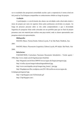 ver os resultados das pesquisasà comunidade escolar e pais e responsáveis.A turma criará um
tele jornal no YouTubepara compartilhar os conhecimentos obtidos ao longo do projeto.
        Avaliação
        A participação e o envolvimento dos alunos nas atividades serão observados desde o
início do projeto por meio de registros feitos pelos professores envolvidos no projeto. Ao
longo do processo procurar saber se eles estão compreenderam o que é diversidade
linguística.As pesquisas feitas serão colocadas em um portfólio para que no final do projeto
possamos usar este material para realizar uma peça teatral, onde os alunos apresentarão suas
pesquisas através de representações.
        Bibliografia:
        BAGNO, Marco. Norma Oculta- Editora Loyola, 2ª ed. São Paulo: Parábola, Ano
2003.
        BAGNO, Marco. Preconceito Linguístico, Editora Loyola, 40ª edição. São Paulo, Ano
2009.
        Referências:
        PARÂMETROS, Curriculares Nacionais Documento Introdutório - Versão agosto /
1996, http://www.zinder.com.br/legislacao/pcn-fund.htm
        http://blogmail.com.br/fotos/2009/01/novas-regras-da-lingua-portuguesa.jpg
        http://st.telles.zip.net/images/todasaslinguasdobrasil.jpg
        http://www.enciclopedia.com.pt/images/img_home1_1pot.jpg
        http://blogdapessoa.files.wordpress.com/2011/06/confira-as-novas-regras-da-
lc3adngua-portuguesa3.jpg
        http://1.bp.blogspot.com/-GifAnimado.gif
        http://2.bp.blogspot.com/-
 