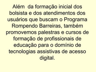 Além da formação inicial dos
bolsista e dos atendimentos dos
usuários que buscam o Programa
Rompendo Barreiras, também
promovemos palestras e cursos de
formação de profissionais de
educação para o domínio de
tecnologias assistivas de acesso
digital.
 