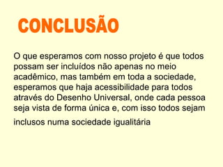 O que esperamos com nosso projeto é que todos
possam ser incluídos não apenas no meio
acadêmico, mas também em toda a sociedade,
esperamos que haja acessibilidade para todos
através do Desenho Universal, onde cada pessoa
seja vista de forma única e, com isso todos sejam
inclusos numa sociedade igualitária
 