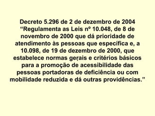 Decreto 5.296 de 2 de dezembro de 2004
“Regulamenta as Leis nº 10.048, de 8 de
novembro de 2000 que dá prioridade de
atendimento às pessoas que específica e, a
10.098, de 19 de dezembro de 2000, que
estabelece normas gerais e critérios básicos
para a promoção de acessibilidade das
pessoas portadoras de deficiência ou com
mobilidade reduzida e dá outras providências.”
.
 