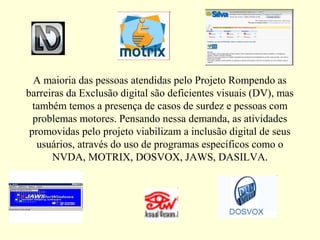 A maioria das pessoas atendidas pelo Projeto Rompendo as
barreiras da Exclusão digital são deficientes visuais (DV), mas
também temos a presença de casos de surdez e pessoas com
problemas motores. Pensando nessa demanda, as atividades
promovidas pelo projeto viabilizam a inclusão digital de seus
usuários, através do uso de programas específicos como o
NVDA, MOTRIX, DOSVOX, JAWS, DASILVA.
 