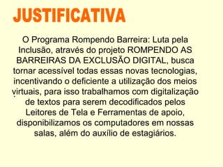 .
O Programa Rompendo Barreira: Luta pela
Inclusão, através do projeto ROMPENDO AS
BARREIRAS DA EXCLUSÃO DIGITAL, busca
tornar acessível todas essas novas tecnologias,
incentivando o deficiente a utilização dos meios
virtuais, para isso trabalhamos com digitalização
de textos para serem decodificados pelos
Leitores de Tela e Ferramentas de apoio,
disponibilizamos os computadores em nossas
salas, além do auxílio de estagiários.
 