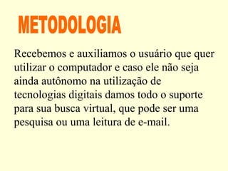 Recebemos e auxiliamos o usuário que quer
utilizar o computador e caso ele não seja
ainda autônomo na utilização de
tecnologias digitais damos todo o suporte
para sua busca virtual, que pode ser uma
pesquisa ou uma leitura de e-mail.
 