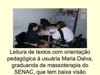 Leitura de textos com orientação
pedagógica à usuária Maria Dalva,
graduanda de massoterapia do
SENAC, que tem baixa visão
 