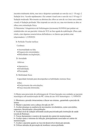 encontra totalmente alerta, mas tem o despertar sustentado ao som da voz (> 10 seg).-2
Sedação leve: Acorda rapidamente e faz contato visual com o som da voz (<10 seg).-3
Sedação moderada: Movimento ou abertura dos olhos ao som da voz (mas sem contato
visual).-4 Sedação profunda: Não responde ao som da voz, mas movimenta ou abre os
olhos com estimulação física.
2) Determine 3 diagnósticos de Enfermagem (taxonomia NANDA) que podem ser
estabelecidos em um paciente vítima de TCE na fase aguda da reabilitação. (Para cada
rótulo, citar algumas características definidoras e os fatores que podem estar
relacionados)- 1,5 PONTO

  1- Perfusão Tissular ineficaz
   Cerebrais:

     Anormalidade na fala;
     Fraqueza de extremidades;
     Dificuldades na deglutição;
   2- Ansiedade
    Afetivas:

     Apreensivo;
     Irritabilidade;
     Preocupado
  3- Mobilidade física
    Capacidade limitada para desempenhar as habilidades motoras finas:

     Dor;
     Enrijecimento das articulações;
     Força muscular diminuída;


3) Monte uma prescrição de enfermagem de 10 itens baseados nos cuidados ao paciente
neurológico sob monitorização da PIC vítima de um AVE hemorrágico.- 1,5 PONTO
1- Monitorar a pressão intracraniana e checar seu sistema , garantindo a precisão da
leitura.
2- Manter o paciente com a cabeça elevada em 30°.
3- Avaliar presença ou ausência de movimentos involuntários, como convulsões,
espasmos, decorticação e descerebração.
4- Avaliar nível de sedação utilizando escala preconizada pela instituição de saúde
(escala de Ramsay).
5- Trocar diariamente o curativo de inserção do cateter de monitorização.
6- Avaliar sinais e sintomas de infecção, principalmente associados ao cateter de
monitorização.
7- Avaliar o paciente quanto ao risco de desenvolver úlcera por pressão.
8- Utilizar métodos de prevenção de trombose venosa profunda.
 