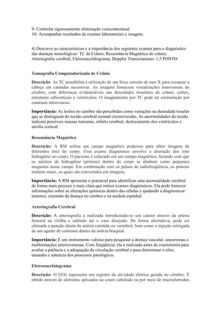 9- Controlar rigorosamente eliminação vesicointestinal.
10- Acompanhar resultados de exames laboratoriais e imagem.


4) Descreve as características e a importância dos seguintes exames para o diagnóstico
das doenças neurológicas: TC de Crânio; Ressonância Magnética do crânio;
Arteriografia cerebral; Eletroencefalograma; Doppler Transcraniano- 1,5 PONTO


Tomografia Computadorizada de Crânio
Descrição: As TC possibilita a utilização de um feixe estreito de raio X para escanear a
cabeça em camadas sucessivas. As imagens fornecem visualizações transversais do
cérebro, com diferenças evidenciáveis nas densidades tissulares do crânio, córtex,
estruturas subcorticais e ventrículos. O imageamento por TC pode ter estimulação por
contraste intravenoso.
Importância: As lesões no cérebro são percebidas como variações na densidade tissular
que se distinguem do tecido cerebral normal circunvizinho. As anormalidades do tecido
indicam possíveis massas tumorais, infarto cerebral, deslocamento dos ventrículos e
atrofia cortical.

Ressonância Magnética
Descrição: A RM utiliza um campo magnético poderoso para obter imagens de
diferentes área do corpo. Esse exame diagnóstico envolve a alteração dos íons
hidrogênio no corpo. O paciente é colocado em um campo magnético, fazendo com que
os núcleos de hidrogênio (prótons) dentro do corpo se alinhem como pequenos
magnetos nesse campo. Em combinação com os pulsos de radiofreqüência, os prótons
emitem sinais, os quais são convertidos em imagens.
Importância: A RM apresenta o potencial para identificar uma anormalidade cerebral
de forma mais precoce e mais clara que outros exames diagnósticos. Ela pode fornecer
informações sobre as alterações químicas dentro das células e ajudando a diagnosticar
tumores, extensão da doença no cérebro e na medula espinhal.

Arteriografia Cerebral
Descrição: A arteriografia é realizada introduzindo-se um cateter através da artéria
femoral na virilha e subindo até o vaso desejado. De forma alternativa, pode ser
efetuada a punção direta da artéria carótida ou vertebral, bem como a injeção retrógada
de um agente de contraste dentro da artéria braquial.
Importância: É um instrumento valioso para pesquisar a doença vascular, aneurismas e
malformações arteriovenosas. Com freqüência, ela é realizada antes da craniotomia para
avaliar a patência e a adequação da circulação cerebral e para determinar o sítio,
tamanho e natureza dos processos patológicos.

Eletroencefalograma
Descrição: O EEG representa um registro da atividade elétrica gerada no cérebro. É
obtido através de eletrodos aplicados no couro cabeludo ou por meio de microeletrodos
 