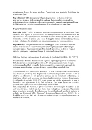 posicionados dentro do tecido cerebral. Proporciona uma avaliação fisiológica da
atividade cerebral.
Importância: O EEG é um exame útil para diagnosticar e avaliar os distúrbios
convulsivos, coma ou síndrome cerebral orgânica. Tumores, abscessos cerebrais,
coágulos sanguíneos e infecção podem provocar padrões anormais na atividade elétrica.
O EEG também é empregado para fazer uma determinação de morte cerebral.

Doppler Transcraniano
Descrição: O DTC utiliza as mesmas técnicas não-invasivas que os estudos do fluxo
carotídeo, mas registra as velocidades do fluxo sanguíneo dos vasos intracranianos. As
velocidades do fluxo da artéria basal podem ser medidas através de áreas finas dos ossos
temporal e occipital do crânio. Uma sonda de Doppler manual emite um feixe pulsado;
o sinal é refletido pelos eritrócitos em movimentos dentro dos vasos sanguíneos.
Importância: A sonografia transcraniana com Doppler é uma técnica não-invasiva
valiosa na avaliação do vasoespasmo (uma complicação que sucede à hemorragia
subaracnóide), do fluxo sanguíneo cerebral alterado encontrado na doença vascular
oclusiva ou acidente vascular cerebral, e de outra patologia cerebral.


5) Defina Delirium e a importância da utilização da Escala de CAM-ICU.- 1,5 PONTO
O Delirium é o distúrbio da consciência, cognição e percepção quepode acometer até
80% dos pacientes em ventilação mecânica. Os fatores de riscos incluem doenças
sistêmicas agudas, idade avançada, distúrbios cognitivos preexistentes, privação do
sono e certas medicações, como os fármacos com atividade anticolinérgica.

Atualmente utiliza-se o método de Avaliação CAM-ICU (ConfusionAssessmentMethod
in a IntensiveCare Unit) para diagnosticar o delirium em pacientes críticos. Com o
objetivo de identificá-lo em pacientes capazes de se comunicar verbalmente. É
importante relataro delirium, pode ser diagnosticado mesmo na presença de demência.
A utilização do método CAM-ICU exige apenas um rápido treinamento, já que o
formulário para diagnóstico é de fácil aplicação. Esta nova ferramenta permitiu,
portanto, uma rápida e acurada medida em pacientes críticos.
Para diagnóstico do delirium, é preciso associar a monitorização da sedação e do
delirium, através do método de duas etapas para avaliação da consciência. O primeiro
passo se refere à avaliação da sedação, que é quantificada pela escala de agitação e
sedação de Richmond (The Richmond AgitationandSedationScale- RASS). Se o
RASSfor superior a - 4 (-3 até +4), deve-se então seguir para o segundo passo, que é a
avaliação do delirium.
 
