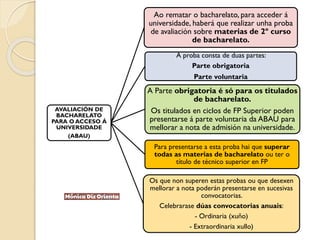 AVALIACIÓN DE
BACHARELATO
PARA O ACCESO Á
UNIVERSIDADE
(ABAU)
Ao rematar o bacharelato, para acceder á
universidade, haberá que realizar unha proba
de avaliación sobre materias de 2º curso
de bacharelato.
A proba consta de duas partes:
Parte obrigatoria
Parte voluntaria
A Parte obrigatoria é só para os titulados
de bacharelato.
Os titulados en ciclos de FP Superior poden
presentarse á parte voluntaria da ABAU para
mellorar a nota de admisión na universidade.
Para presentarse a esta proba hai que superar
todas as materias de bacharelato ou ter o
título de técnico superior en FP
Os que non superen estas probas ou que desexen
mellorar a nota poderán presentarse en sucesivas
convocatorias.
Celebrarase dúas convocatorias anuais:
- Ordinaria (xuño)
- Extraordinaria xullo)
 