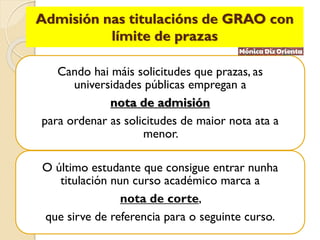 Admisión nas titulacións de GRAO con
límite de prazas
Cando hai máis solicitudes que prazas, as
universidades públicas empregan a
nota de admisión
para ordenar as solicitudes de maior nota ata a
menor.
O último estudante que consigue entrar nunha
titulación nun curso académico marca a
nota de corte,
que sirve de referencia para o seguinte curso.
 