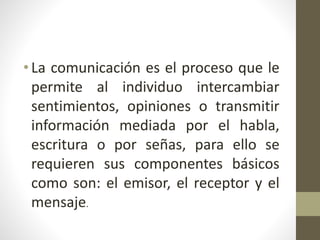 • La comunicación es el proceso que le
permite al individuo intercambiar
sentimientos, opiniones o transmitir
información mediada por el habla,
escritura o por señas, para ello se
requieren sus componentes básicos
como son: el emisor, el receptor y el
mensaje.
 