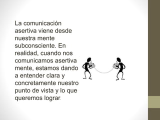 La comunicación
asertiva viene desde
nuestra mente
subconsciente. En
realidad, cuando nos
comunicamos asertiva
mente, estamos dando
a entender clara y
concretamente nuestro
punto de vista y lo que
queremos lograr.
 