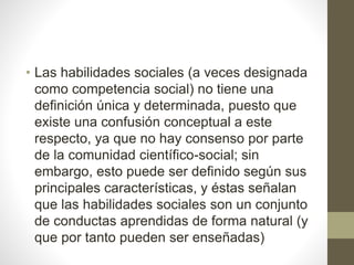 • Las habilidades sociales (a veces designada
como competencia social) no tiene una
definición única y determinada, puesto que
existe una confusión conceptual a este
respecto, ya que no hay consenso por parte
de la comunidad científico-social; sin
embargo, esto puede ser definido según sus
principales características, y éstas señalan
que las habilidades sociales son un conjunto
de conductas aprendidas de forma natural (y
que por tanto pueden ser enseñadas)
 