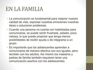EN LA FAMILIA
• La comunicación es fundamental para mejorar nuestra
calidad de vida, expresar nuestras emociones nuestras
ideas o solucionar problemas.
• Cuando una persona no cuenta con habilidades para
comunicarse, se puede sentir frustrada, aislada, poco
valiosa, lo que puede propiciar que tenga menos
posibilidades de recibir ayuda o de integrarse a un
grupo.
• Es importante que los adolescentes aprendan a
comunicarse de manera efectiva con sus iguales, pero
también con los adultos. Así mismo los maestros y
padres de familia también requieren tener una
comunicación asertiva con los adolescentes.
 