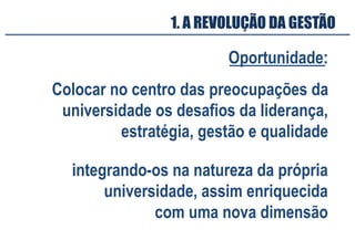 Oportunidade:
integrando-os na natureza da própria
universidade, assim enriquecida
com uma nova dimensão
1. A REVOLUÇÃO DA GESTÃO
Colocar no centro das preocupações da
universidade os desafios da liderança,
estratégia, gestão e qualidade
 
