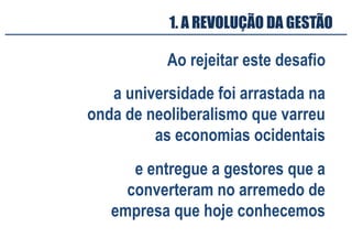 Ao rejeitar este desafio
a universidade foi arrastada na
onda de neoliberalismo que varreu
as economias ocidentais
1. A REVOLUÇÃO DA GESTÃO
e entregue a gestores que a
converteram no arremedo de
empresa que hoje conhecemos
 