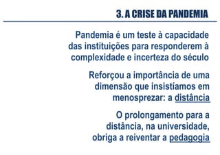 3. A CRISE DA PANDEMIA
Pandemia é um teste à capacidade
das instituições para responderem à
complexidade e incerteza do século
Reforçou a importância de uma
dimensão que insistíamos em
menosprezar: a distância
O prolongamento para a
distância, na universidade,
obriga a reiventar a pedagogia
 