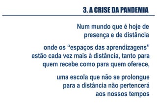 3. A CRISE DA PANDEMIA
Num mundo que é hoje de
presença e de distância
onde os “espaços das aprendizagens”
estão cada vez mais à distância, tanto para
quem recebe como para quem oferece,
uma escola que não se prolongue
para a distância não pertencerá
aos nossos tempos
 
