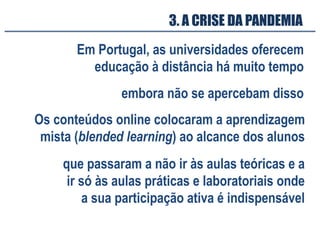 3. A CRISE DA PANDEMIA
Em Portugal, as universidades oferecem
educação à distância há muito tempo
Os conteúdos online colocaram a aprendizagem
mista (blended learning) ao alcance dos alunos
que passaram a não ir às aulas teóricas e a
ir só às aulas práticas e laboratoriais onde
a sua participação ativa é indispensável
embora não se apercebam disso
 