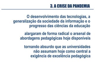 3. A CRISE DA PANDEMIA
O desenvolvimento das tecnologias, a
generalização da sociedade da informação e o
progresso das ciências da educação
alargaram de forma radical o arsenal de
abordagens pedagógicas hoje disponíveis
tornando absurdo que as universidades
não assumam hoje como central a
exigência de excelência pedagógica
 