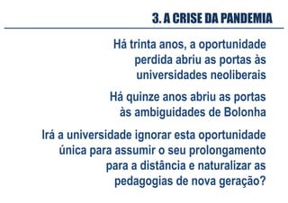 Há trinta anos, a oportunidade
perdida abriu as portas às
universidades neoliberais
3. A CRISE DA PANDEMIA
Há quinze anos abriu as portas
às ambiguidades de Bolonha
Irá a universidade ignorar esta oportunidade
única para assumir o seu prolongamento
para a distância e naturalizar as
pedagogias de nova geração?
 