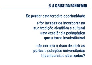 3. A CRISE DA PANDEMIA
Se perder esta terceira oportunidade
e for incapaz de incorporar na
sua tradição científica e cultural
uma excelência pedagógica
que a torne insubstituível
não correrá o risco de abrir as
portas a soluções universitárias
hiperliberais e uberizadas?
 