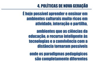 4. POLÍTICAS DE NOVA GERAÇÃO
É hoje possível aprender e ensinar em
ambientes culturais muito ricos em
atividade, interação e partilha,
onde os paradigmas pedagógicos
são completamente diferentes
ambientes que as ciências da
educação, o recurso inteligente às
tecnologias e a convivência com a
distância tornaram possíveis
 