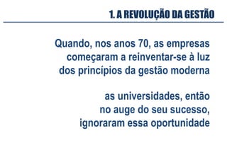 Quando, nos anos 70, as empresas
começaram a reinventar-se à luz
dos princípios da gestão moderna
as universidades, então
no auge do seu sucesso,
ignoraram essa oportunidade
1. A REVOLUÇÃO DA GESTÃO
 
