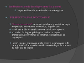    Tendências no estudo das relações entre fala e escrita
          aspectos formais, estruturais e semiológicos


   “PERSPECTIVA DAS DICOTOMIAS”

     “dicotomias estritas” - manuais escolares, gramáticas;sugere
      a separação entre forma e conteúdo, língua e uso:
     considera a fala e a escrita como modalidades opostas;
     no ensino da língua: privilegia o ensino de regras
      gramaticais, desprezando os fenômenos discursivos da
      linguagem.

     Inconveniente: considerar a fala como o lugar do erro e do
      caos gramatical, tomando a escrita como o lugar da norma e
      do bom uso da língua.
 