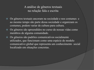 A análise de gêneros textuais
                na relação fala e escrita

 Os gêneros textuais ancoram na sociedade e nos costumes e
  ao mesmo tempo são parte dessa sociedade e organizam os
  costumes, podem variar de cultura para cultura.
 Os gêneros são apreendidos no curso de nossas vidas como
  membros de alguma comunidade.
 Os gêneros são padrões comunicativos socialmente
  utilizados, que funcionam como uma espécie de modelo
  comunicativo global que representa um conhecimento social
  localizado em situações concretas.
 