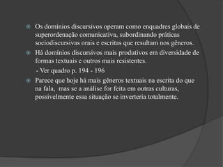  Os domínios discursivos operam como enquadres globais de
  superordenação comunicativa, subordinando práticas
  sociodiscursivas orais e escritas que resultam nos gêneros.
 Há domínios discursivos mais produtivos em diversidade de
  formas textuais e outros mais resistentes.
  - Ver quadro p. 194 - 196
 Parece que hoje há mais gêneros textuais na escrita do que
  na fala, mas se a análise for feita em outras culturas,
  possivelmente essa situação se inverteria totalmente.
 