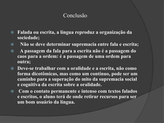 Conclusão

   Falada ou escrita, a língua reproduz a organização da
    sociedade;
    Não se deve determinar supremacia entre fala e escrita;
    A passagem da fala para a escrita não é a passagem do
    caos para a ordem: é a passagem de uma ordem para
    outra;
   Deve-se trabalhar com a oralidade e a escrita, não como
    forma dicotômicas, mas como um contínuo, pode ser um
    caminho para a superação do mito da supremacia social
    e cognitiva da escrita sobre a oralidade.
    Com o contato permanente e intenso com textos falados
    e escritos, o aluno terá de onde retirar recursos para ser
    um bom usuário da língua.
 