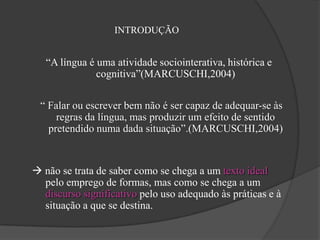 INTRODUÇÃO


   “A língua é uma atividade sociointerativa, histórica e
               cognitiva”(MARCUSCHI,2004)

 “ Falar ou escrever bem não é ser capaz de adequar-se às
     regras da língua, mas produzir um efeito de sentido
   pretendido numa dada situação”.(MARCUSCHI,2004)


 não se trata de saber como se chega a um texto ideal
  pelo emprego de formas, mas como se chega a um
  discurso significativo pelo uso adequado às práticas e à
  situação a que se destina.
 