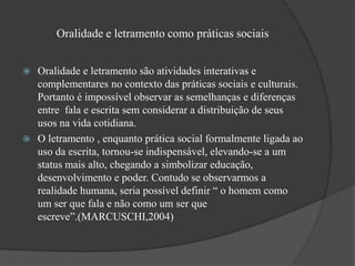 Oralidade e letramento como práticas sociais


 Oralidade e letramento são atividades interativas e
  complementares no contexto das práticas sociais e culturais.
  Portanto é impossível observar as semelhanças e diferenças
  entre fala e escrita sem considerar a distribuição de seus
  usos na vida cotidiana.
 O letramento , enquanto prática social formalmente ligada ao
  uso da escrita, tornou-se indispensável, elevando-se a um
  status mais alto, chegando a simbolizar educação,
  desenvolvimento e poder. Contudo se observarmos a
  realidade humana, seria possível definir “ o homem como
  um ser que fala e não como um ser que
  escreve”.(MARCUSCHI,2004)
 