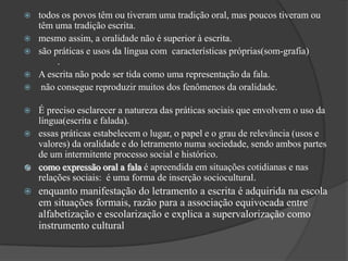    todos os povos têm ou tiveram uma tradição oral, mas poucos tiveram ou
    têm uma tradição escrita.
   mesmo assim, a oralidade não é superior à escrita.
   são práticas e usos da língua com características próprias(som-grafia)
         .
   A escrita não pode ser tida como uma representação da fala.
    não consegue reproduzir muitos dos fenômenos da oralidade.

   É preciso esclarecer a natureza das práticas sociais que envolvem o uso da
    língua(escrita e falada).
   essas práticas estabelecem o lugar, o papel e o grau de relevância (usos e
    valores) da oralidade e do letramento numa sociedade, sendo ambos partes
    de um intermitente processo social e histórico.
   como expressão oral a fala é apreendida em situações cotidianas e nas
    relações sociais: é uma forma de inserção sociocultural.
   enquanto manifestação do letramento a escrita é adquirida na escola
    em situações formais, razão para a associação equivocada entre
    alfabetização e escolarização e explica a supervalorização como
    instrumento cultural
 