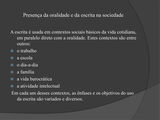 Presença da oralidade e da escrita na sociedade


A escrita é usada em contextos sociais básicos da vida cotidiana,
   em paralelo direto com a oralidade. Estes contextos são entre
   outros:
 o trabalho
 a escola
 o dia-a-dia
 a família
 a vida burocrática
 a atividade intelectual
Em cada um desses contextos, as ênfases e os objetivos do uso
   da escrita são variados e diversos.
 