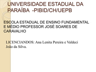 UNIVERSIDADE ESTADUAL DA
PARAÍBA -PIBID/CH/UEPB
ESCOLA ESTADUAL DE ENSINO FUNDAMENTAL
E MÉDIO PROFESSOR JOSÉ SOARES DE
CARAVALHO
LICENCIANDOS: Ana Lenita Pereira e Valdeci
João da Silva.
 