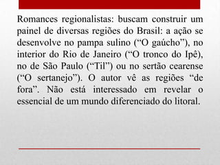 Romances regionalistas: buscam construir um
painel de diversas regiões do Brasil: a ação se
desenvolve no pampa sulino (“O gaúcho”), no
interior do Rio de Janeiro (“O tronco do Ipê),
no de São Paulo (“Til”) ou no sertão cearense
(“O sertanejo”). O autor vê as regiões “de
fora”. Não está interessado em revelar o
essencial de um mundo diferenciado do litoral.
 
