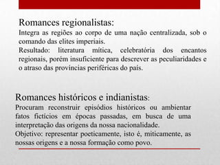 Romances regionalistas:
 Integra as regiões ao corpo de uma nação centralizada, sob o
 comando das elites imperiais.
 Resultado: literatura mítica, celebratória dos encantos
 regionais, porém insuficiente para descrever as peculiaridades e
 o atraso das províncias periféricas do país.



Romances históricos e indianistas:
Procuram reconstruir episódios históricos ou ambientar
fatos fictícios em épocas passadas, em busca de uma
interpretação das origens da nossa nacionalidade.
Objetivo: representar poeticamente, isto é, miticamente, as
nossas origens e a nossa formação como povo.
 