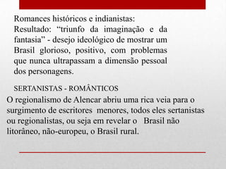 Romances históricos e indianistas:
  Resultado: “triunfo da imaginação e da
  fantasia” - desejo ideológico de mostrar um
  Brasil glorioso, positivo, com problemas
  que nunca ultrapassam a dimensão pessoal
  dos personagens.
  SERTANISTAS - ROMÂNTICOS
O regionalismo de Alencar abriu uma rica veia para o
surgimento de escritores menores, todos eles sertanistas
ou regionalistas, ou seja em revelar o Brasil não
litorâneo, não-europeu, o Brasil rural.
 
